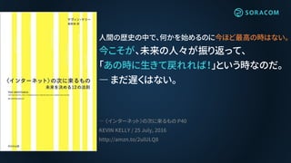 人間の歴史の中で、何かを始めるのに今ほど最高の時はない。
今こそが、未来の人々が振り返って、
「あの時に生きて戻れれば！」という時なのだ。
― まだ遅くはない。
― 〈インターネット〉の次に来るもの P40
KEVIN KELLY / 25 July, 2016
http://amzn.to/2ulULQ8
 