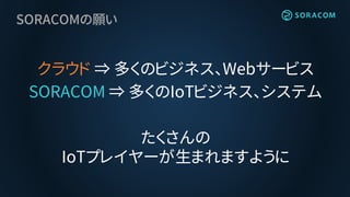 SORACOMの願い
クラウド ⇒ 多くのビジネス、Webサービス
SORACOM ⇒ 多くのIoTビジネス、システム
たくさんの
IoTプレイヤーが生まれますように
 
