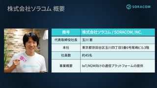 株式会社ソラコム 概要
商号 株式会社ソラコム / SORACOM, INC.
代表取締役社長 玉川 憲
本社 東京都世田谷区玉川四丁目5番6号尾嶋ビル3階
社員数 約45名
事業概要 IoT/M2M向けの通信プラットフォームの提供
 