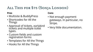 All This for $75 (Sonja London)
Pros
• Multisite & BuddyPress
• Shortcodes for All the
Things
• Approval of tickets, earlybird
tickets and multiple ticket
types.
• Custom fields and custom
registration forms
• Templates for All the Things
• Hooks for All the Things
Cons
• Not enough payment
gateways. In particular, no
Stripe.
• Very little documentation.
 