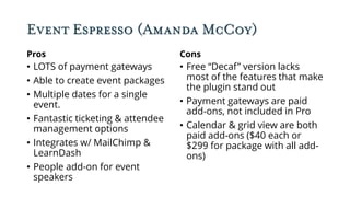 Event Espresso (Amanda McCoy)
Pros
• LOTS of payment gateways
• Able to create event packages
• Multiple dates for a single
event.
• Fantastic ticketing & attendee
management options
• Integrates w/ MailChimp &
LearnDash
• People add-on for event
speakers
Cons
• Free “Decaf” version lacks
most of the features that make
the plugin stand out
• Payment gateways are paid
add-ons, not included in Pro
• Calendar & grid view are both
paid add-ons ($40 each or
$299 for package with all add-
ons)
 