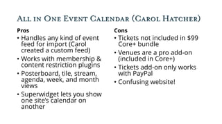 All in One Event Calendar (Carol Hatcher)
Pros
• Handles any kind of event
feed for import (Carol
created a custom feed)
• Works with membership &
content restriction plugins
• Posterboard, tile, stream,
agenda, week, and month
views
• Superwidget lets you show
one site’s calendar on
another
Cons
• Tickets not included in $99
Core+ bundle
• Venues are a pro add-on
(included in Core+)
• Tickets add-on only works
with PayPal
• Confusing website!
 
