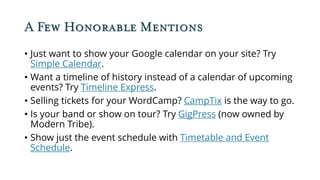 A Few Honorable Mentions
• Just want to show your Google calendar on your site? Try
Simple Calendar.
• Want a timeline of history instead of a calendar of upcoming
events? Try Timeline Express.
• Selling tickets for your WordCamp? CampTix is the way to go.
• Is your band or show on tour? Try GigPress (now owned by
Modern Tribe).
• Show just the event schedule with Timetable and Event
Schedule.
 