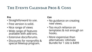 The Events Calendar Pros & Cons
Pro
• Straightforward to use.
• Free version is solid.
• Nice range of views
• Wide range of features
available with add-ons.
• Extensive docs/forums.
• Discounts for nonprofits &
special Meetup program.
Con
• No guidance on creating
new views.
• Too much reliance on
templates & not enough on
hooks.
• More expensive than
alternatives: Ultimate
Bundle for 1 site is $499
 