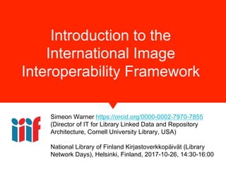 Introduction to the
International Image
Interoperability Framework
Simeon Warner https://orcid.org/0000-0002-7970-7855
(Director of IT for Library Linked Data and Repository
Architecture, Cornell University Library, USA)
National Library of Finland Kirjastoverkkopäivät (Library
Network Days), Helsinki, Finland, 2017-10-26, 14:30-16:00
 
