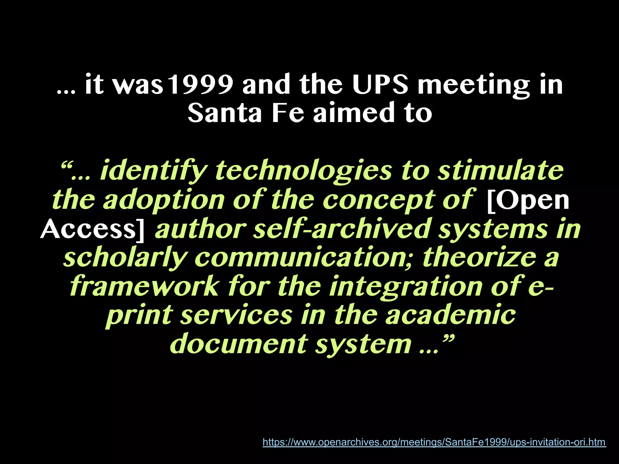 ... it was1999 and the UPS meeting in
Santa Fe aimed to
“... identify technologies to stimulate
the adoption of the concept of [Open
Access] author self-archived systems in
scholarly communication; theorize a
framework for the integration of e-
print services in the academic
document system ...”
https://www.openarchives.org/meetings/SantaFe1999/ups-invitation-ori.htm
 