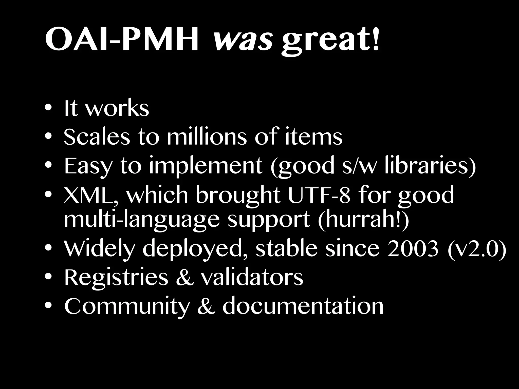 OAI-PMH was great!
•  It works
•  Scales to millions of items
•  Easy to implement (good s/w libraries)
•  XML, which brought UTF-8 for good
multi-language support (hurrah!)
•  Widely deployed, stable since 2003 (v2.0)
•  Registries & validators
•  Community & documentation
 