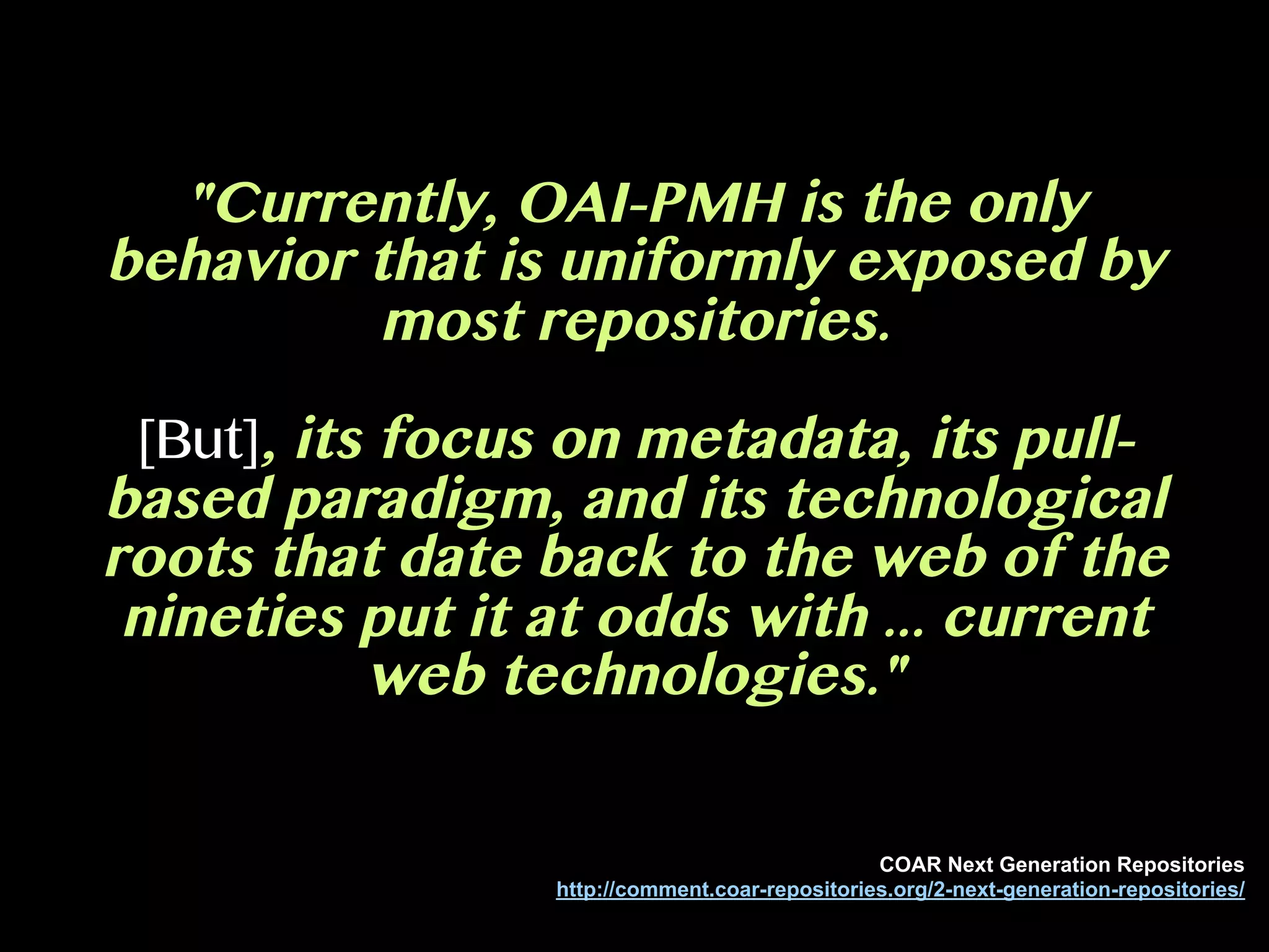 "Currently, OAI-PMH is the only
behavior that is uniformly exposed by
most repositories.
[But], its focus on metadata, its pull-
based paradigm, and its technological
roots that date back to the web of the
nineties put it at odds with ... current
web technologies."
COAR Next Generation Repositories
http://comment.coar-repositories.org/2-next-generation-repositories/
 