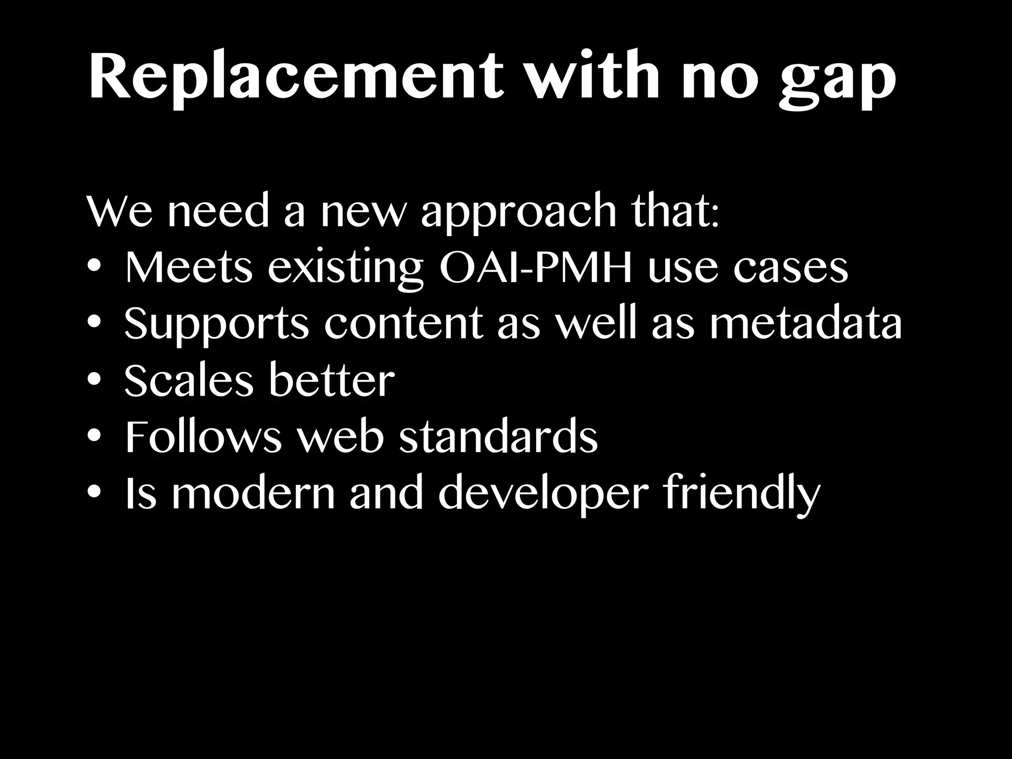 Replacement with no gap
We need a new approach that:
•  Meets existing OAI-PMH use cases
•  Supports content as well as metadata
•  Scales better
•  Follows web standards
•  Is modern and developer friendly
 