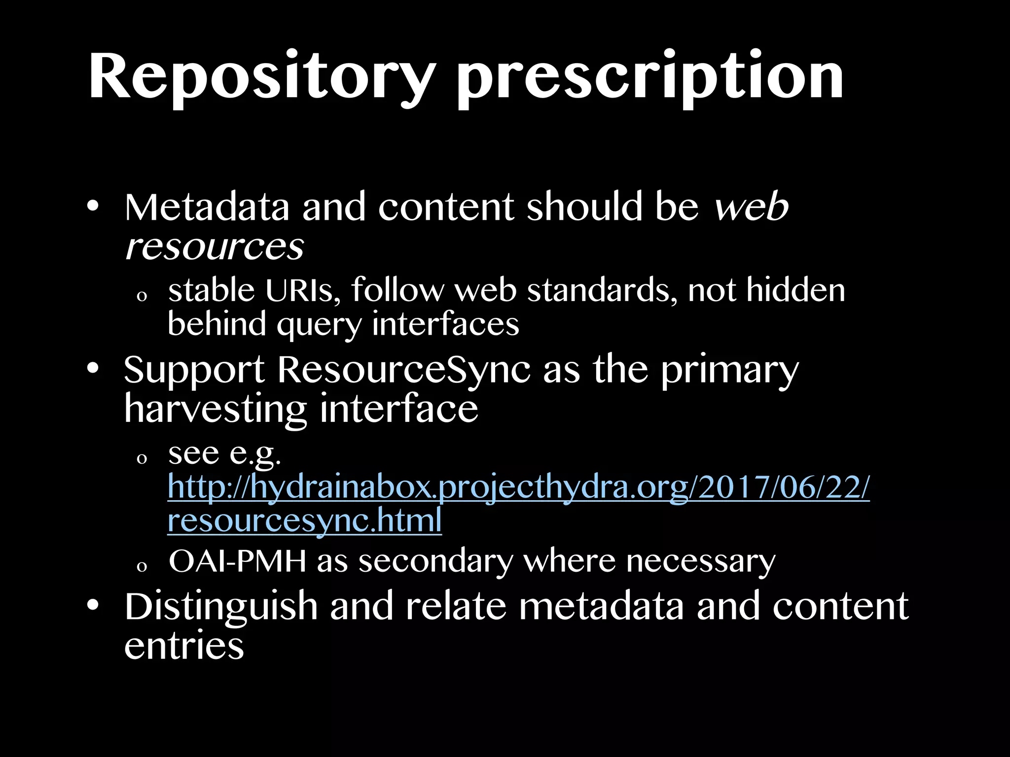Repository prescription
•  Metadata and content should be web
resources
o  stable URIs, follow web standards, not hidden
behind query interfaces
•  Support ResourceSync as the primary
harvesting interface
o  see e.g.
http://hydrainabox.projecthydra.org/2017/06/22/
resourcesync.html
o  OAI-PMH as secondary where necessary
•  Distinguish and relate metadata and content
entries
 