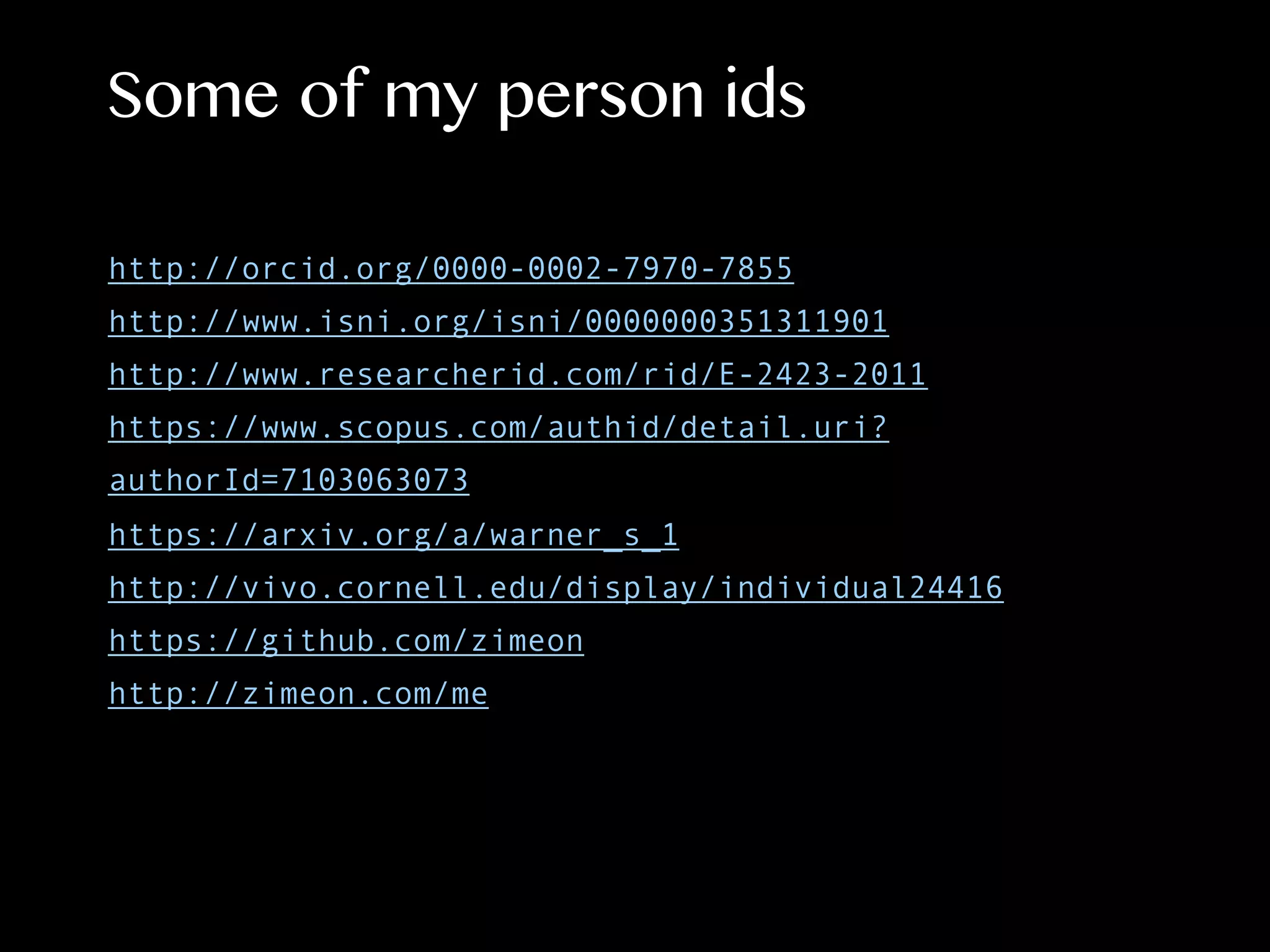 Some of my person ids
http://orcid.org/0000-0002-7970-7855
http://www.isni.org/isni/0000000351311901
http://www.researcherid.com/rid/E-2423-2011
https://www.scopus.com/authid/detail.uri?
authorId=7103063073
https://arxiv.org/a/warner_s_1
http://vivo.cornell.edu/display/individual24416
https://github.com/zimeon
http://zimeon.com/me
 