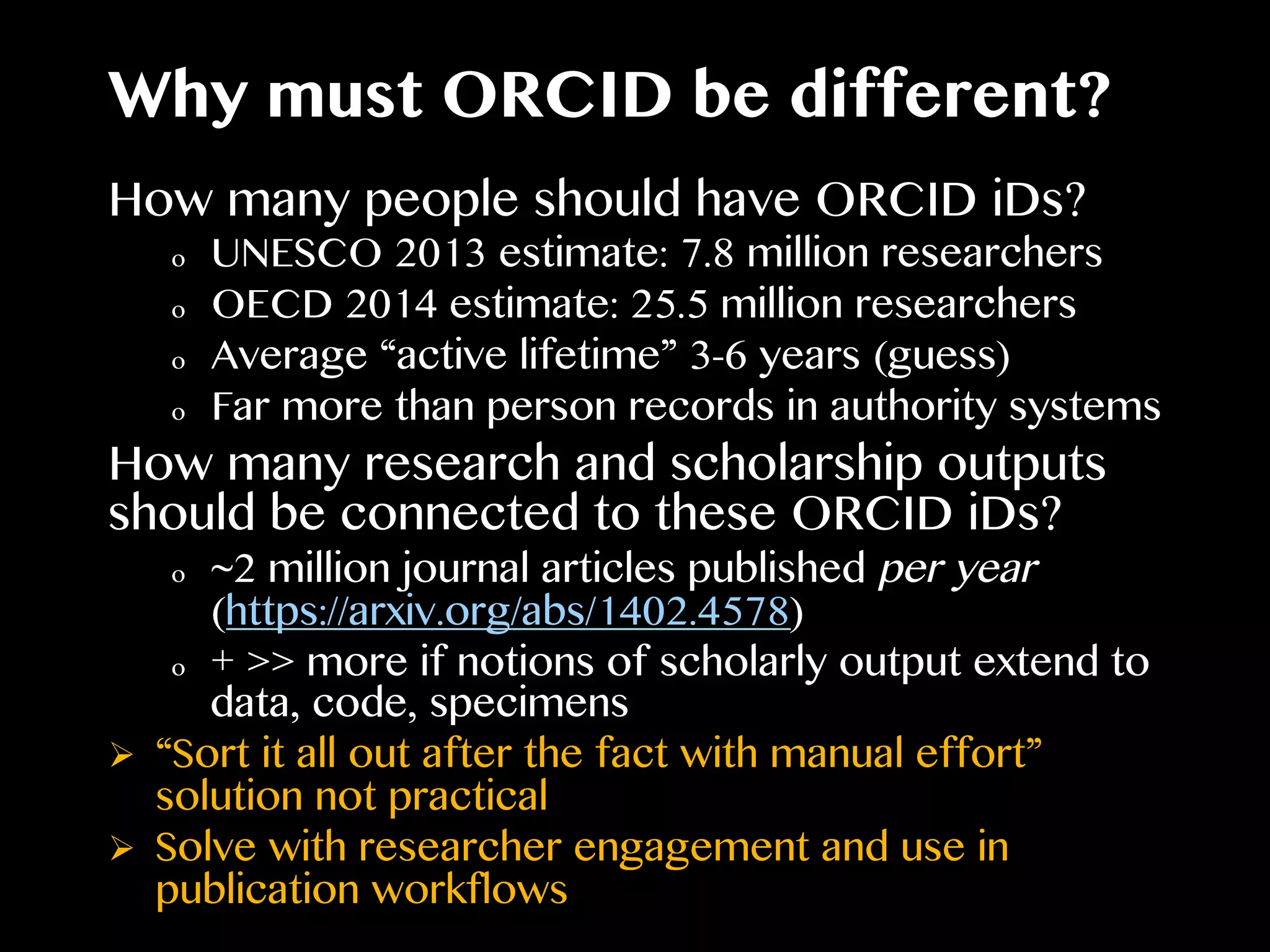 Why must ORCID be different?
How many people should have ORCID iDs?
o  UNESCO 2013 estimate: 7.8 million researchers
o  OECD 2014 estimate: 25.5 million researchers
o  Average “active lifetime” 3-6 years (guess)
o  Far more than person records in authority systems
How many research and scholarship outputs
should be connected to these ORCID iDs?
o  ~2 million journal articles published per year
(https://arxiv.org/abs/1402.4578)
o  + >> more if notions of scholarly output extend to
data, code, specimens
Ø  “Sort it all out after the fact with manual effort”
solution not practical
Ø  Solve with researcher engagement and use in
publication workflows
 