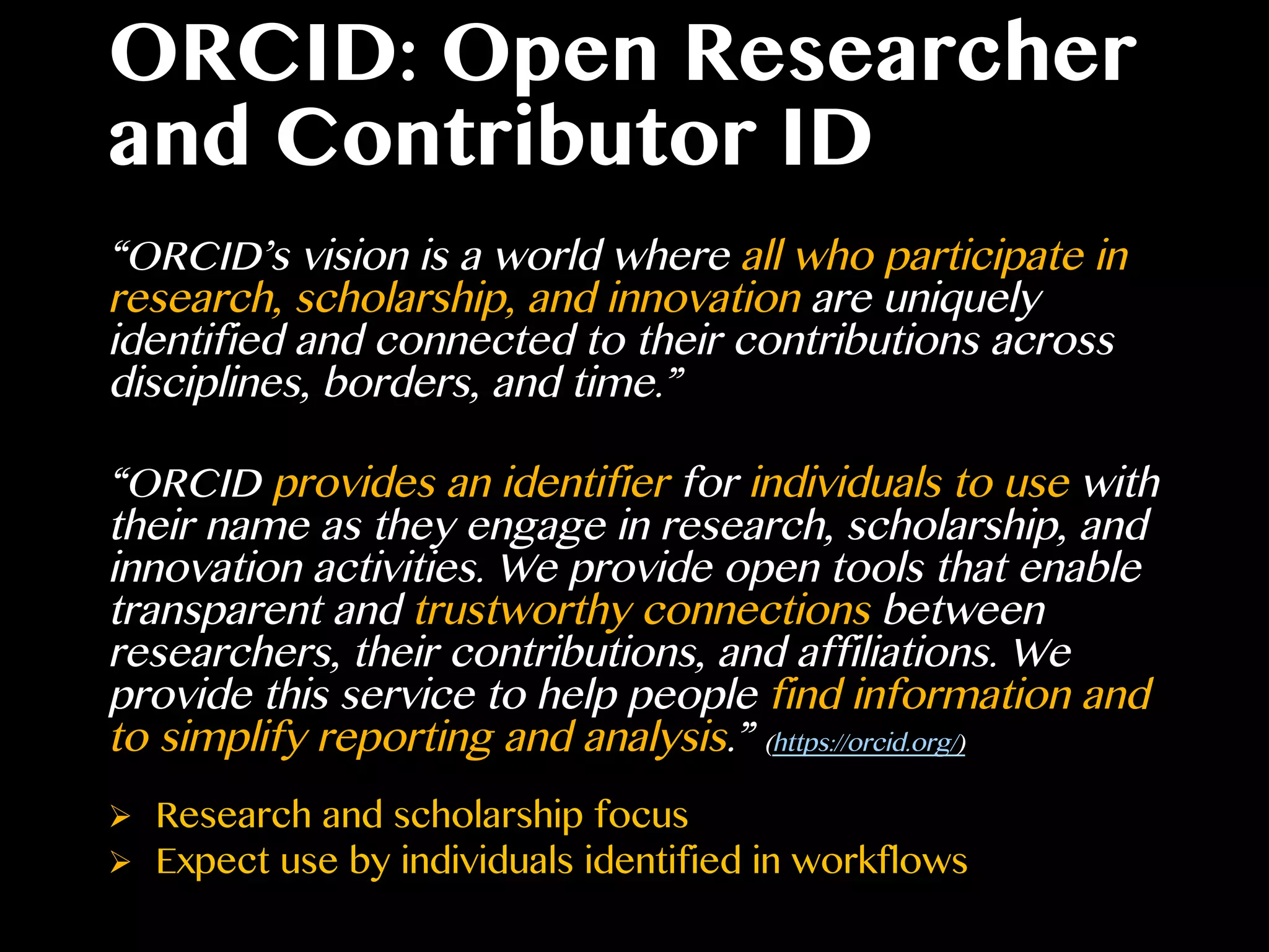 ORCID: Open Researcher
and Contributor ID
“ORCID’s vision is a world where all who participate in
research, scholarship, and innovation are uniquely
identified and connected to their contributions across
disciplines, borders, and time.”
“ORCID provides an identifier for individuals to use with
their name as they engage in research, scholarship, and
innovation activities. We provide open tools that enable
transparent and trustworthy connections between
researchers, their contributions, and affiliations. We
provide this service to help people find information and
to simplify reporting and analysis.” (https://orcid.org/)
Ø  Research and scholarship focus
Ø  Expect use by individuals identified in workflows
 
