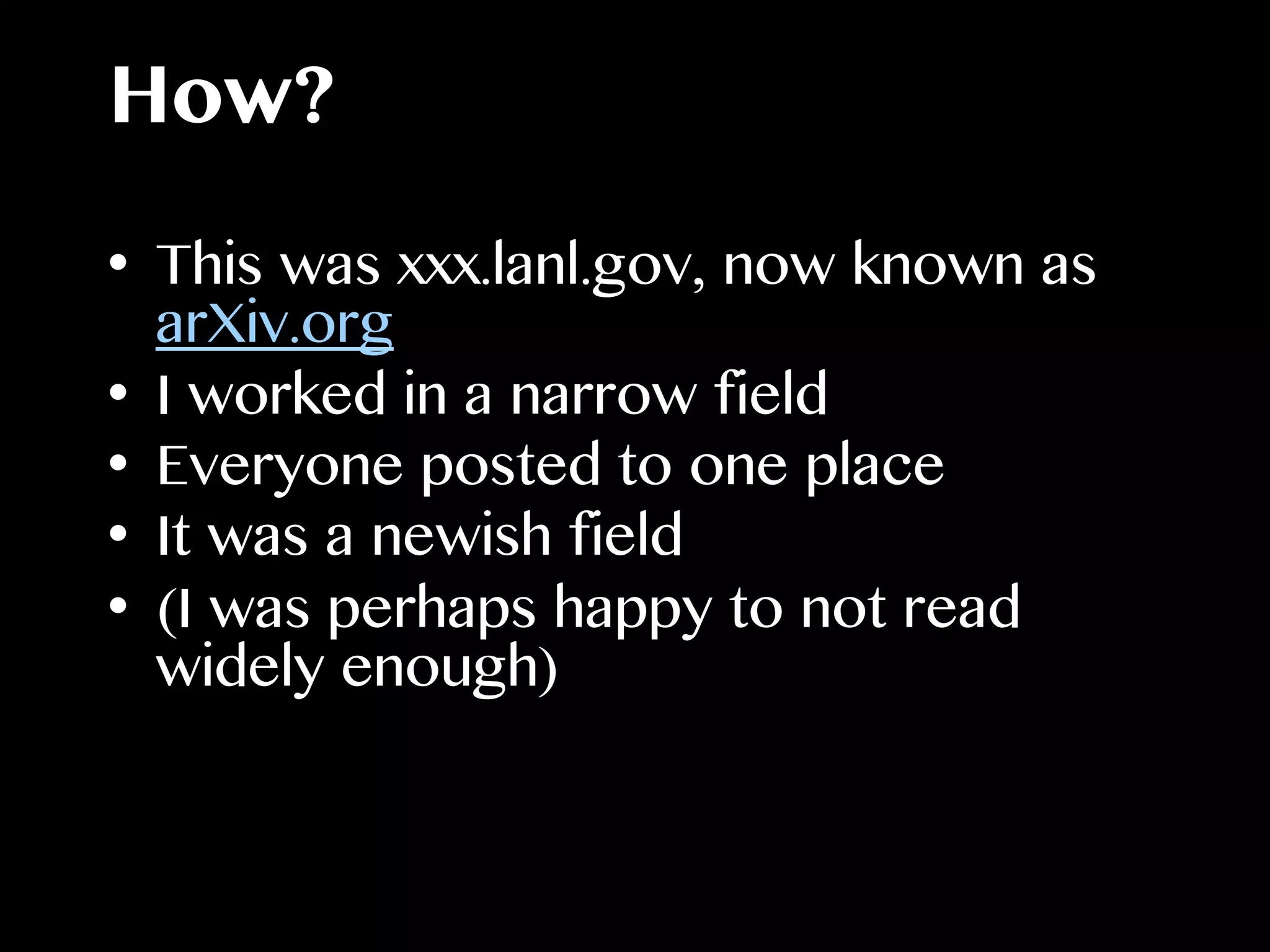 How?
•  This was xxx.lanl.gov, now known as
arXiv.org
•  I worked in a narrow field
•  Everyone posted to one place
•  It was a newish field
•  (I was perhaps happy to not read
widely enough)
 