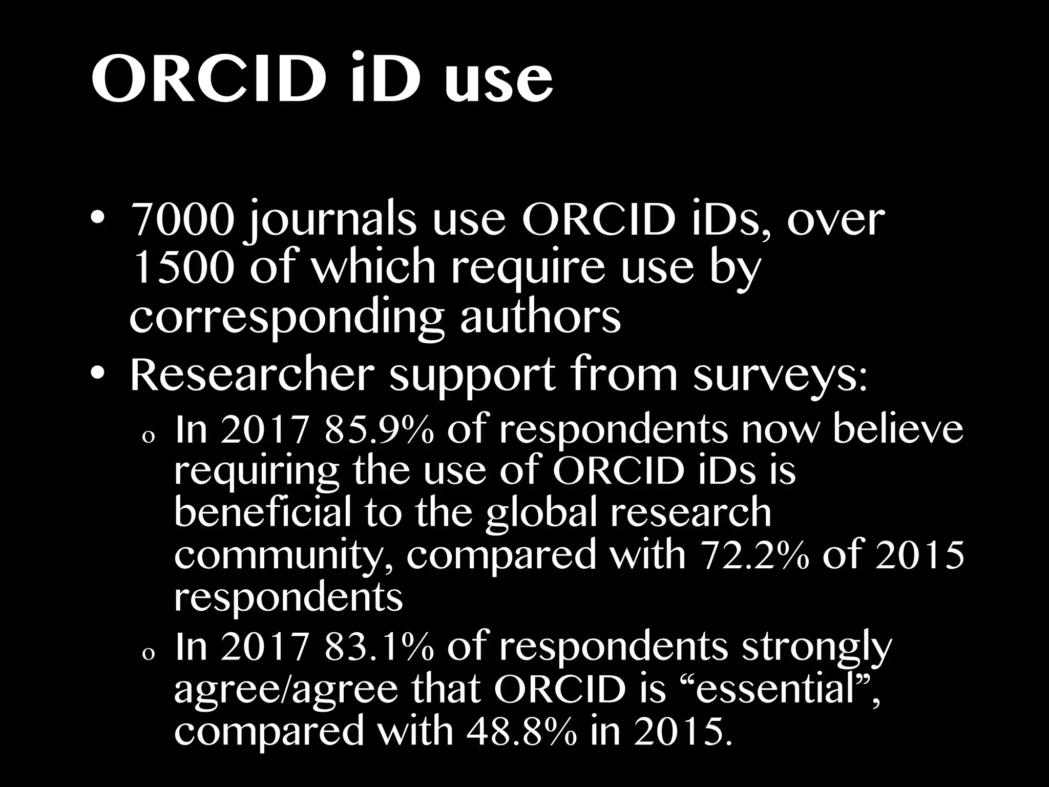 ORCID iD use
•  7000 journals use ORCID iDs, over
1500 of which require use by
corresponding authors
•  Researcher support from surveys:
o  In 2017 85.9% of respondents now believe
requiring the use of ORCID iDs is
beneficial to the global research
community, compared with 72.2% of 2015
respondents
o  In 2017 83.1% of respondents strongly
agree/agree that ORCID is “essential”,
compared with 48.8% in 2015.
 
