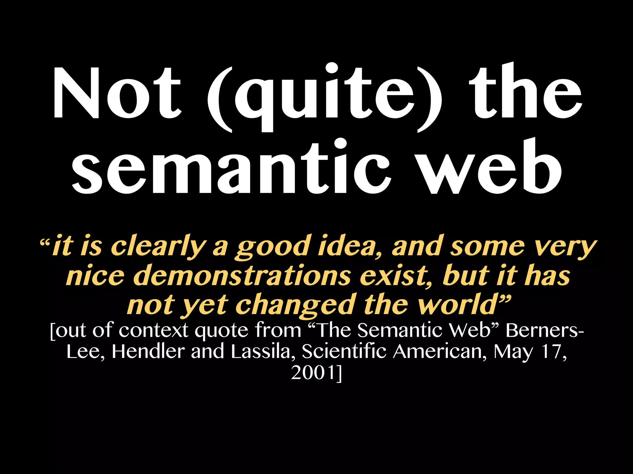 Not (quite) the
semantic web
“it is clearly a good idea, and some very
nice demonstrations exist, but it has
not yet changed the world”
[out of context quote from “The Semantic Web” Berners-
Lee, Hendler and Lassila, Scientific American, May 17,
2001]
 