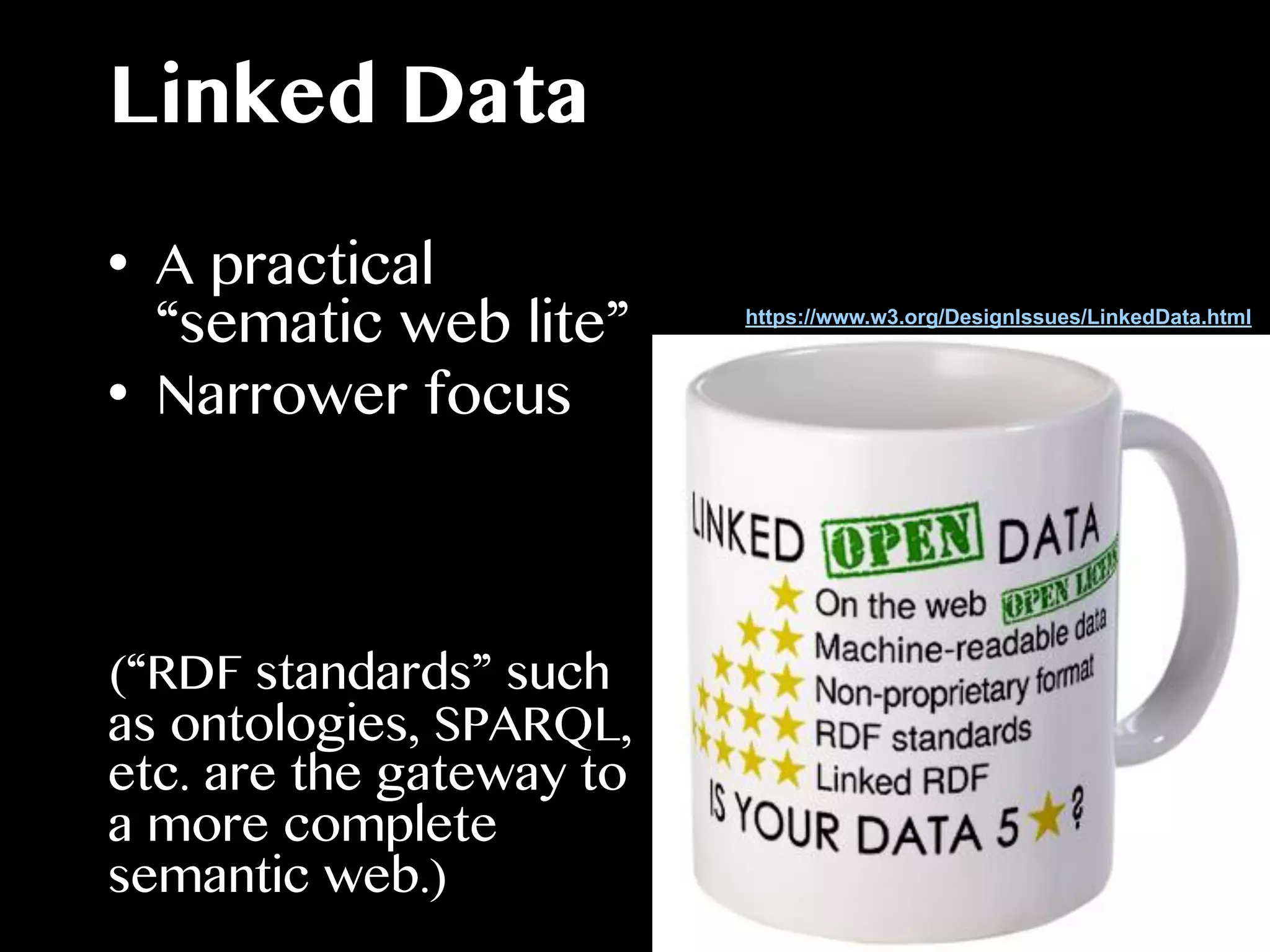Linked Data
•  A practical
“sematic web lite”
•  Narrower focus
(“RDF standards” such
as ontologies, SPARQL,
etc. are the gateway to
a more complete
semantic web.)
https://www.w3.org/DesignIssues/LinkedData.html
 