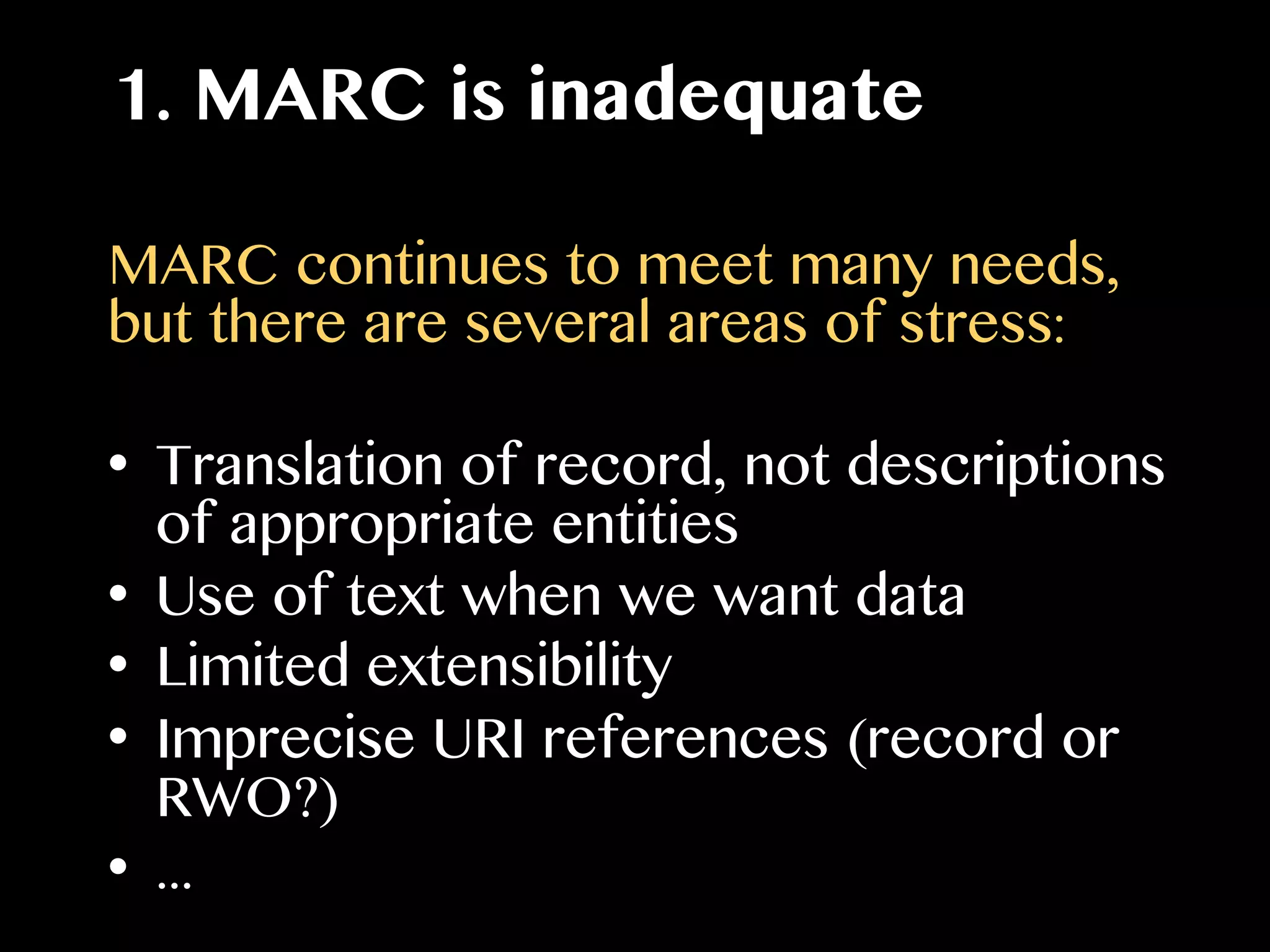 1. MARC is inadequate
MARC continues to meet many needs,
but there are several areas of stress:
•  Translation of record, not descriptions
of appropriate entities
•  Use of text when we want data
•  Limited extensibility
•  Imprecise URI references (record or
RWO?)
•  ...
 