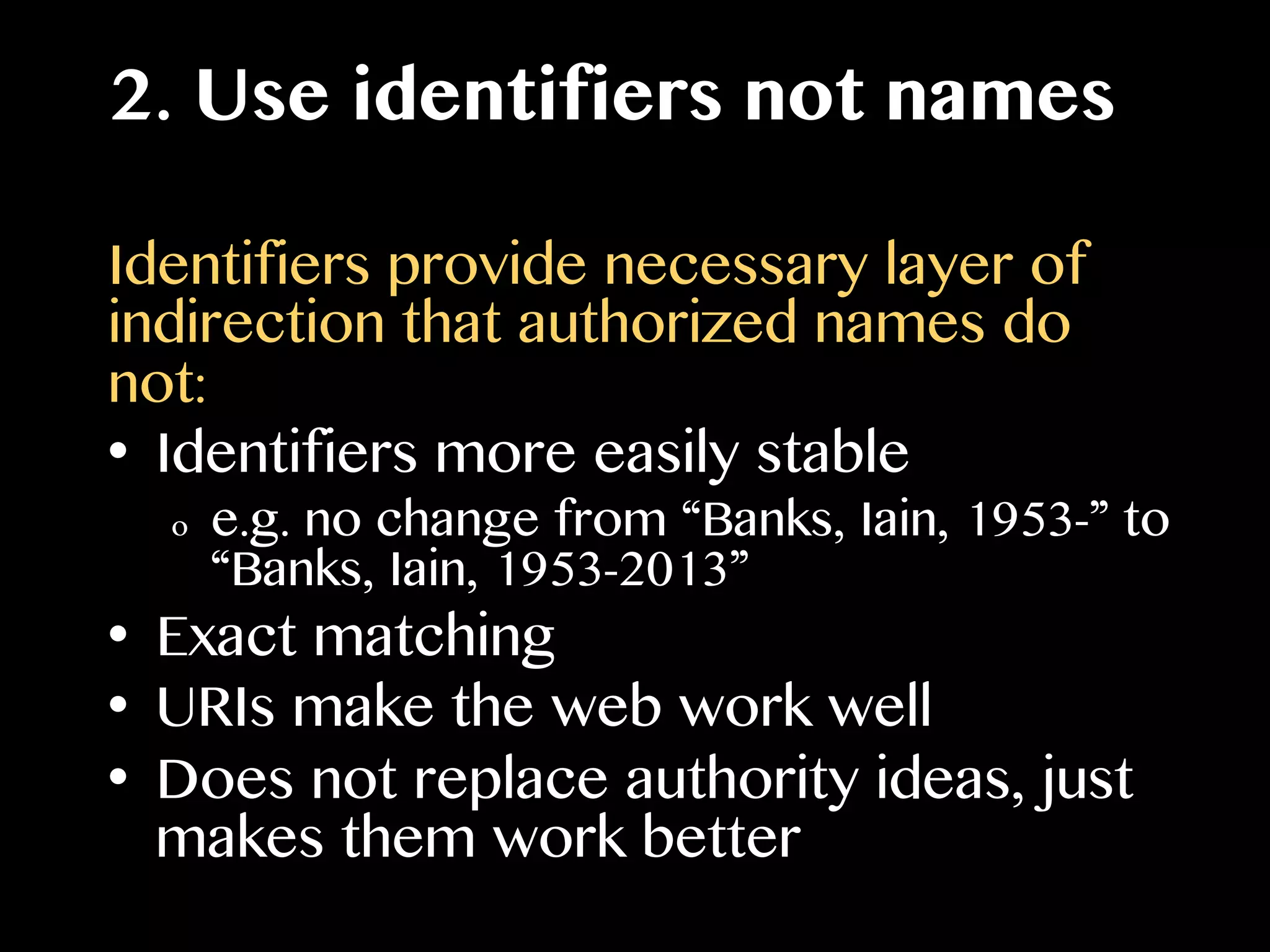 2. Use identifiers not names
Identifiers provide necessary layer of
indirection that authorized names do
not:
•  Identifiers more easily stable
o  e.g. no change from “Banks, Iain, 1953-” to
“Banks, Iain, 1953-2013”
•  Exact matching
•  URIs make the web work well
•  Does not replace authority ideas, just
makes them work better
 