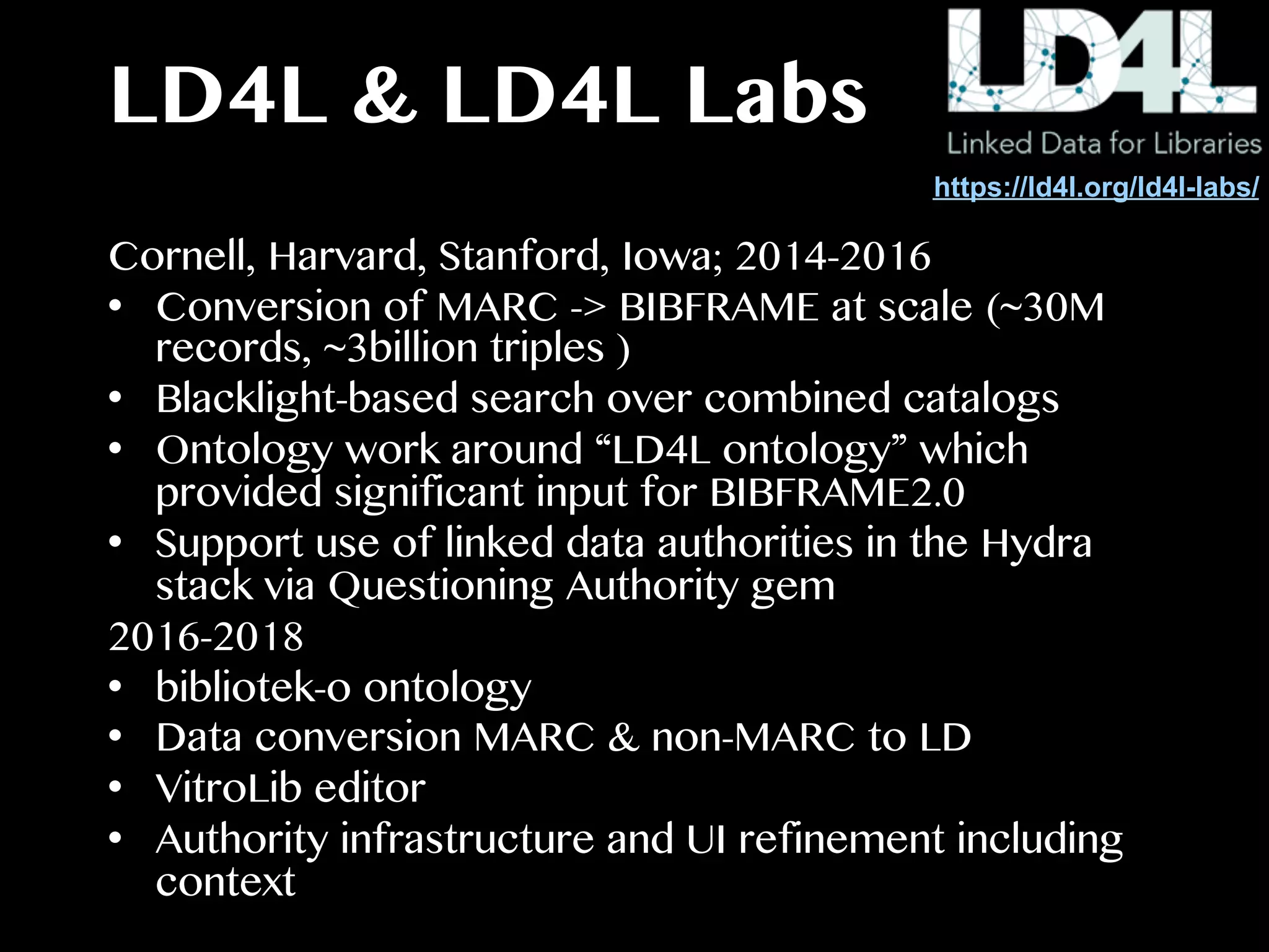 LD4L & LD4L Labs
Cornell, Harvard, Stanford, Iowa; 2014-2016
•  Conversion of MARC -> BIBFRAME at scale (~30M
records, ~3billion triples )
•  Blacklight-based search over combined catalogs
•  Ontology work around “LD4L ontology” which
provided significant input for BIBFRAME2.0
•  Support use of linked data authorities in the Hydra
stack via Questioning Authority gem
2016-2018
•  bibliotek-o ontology
•  Data conversion MARC & non-MARC to LD
•  VitroLib editor
•  Authority infrastructure and UI refinement including
context
https://ld4l.org/ld4l-labs/
 
