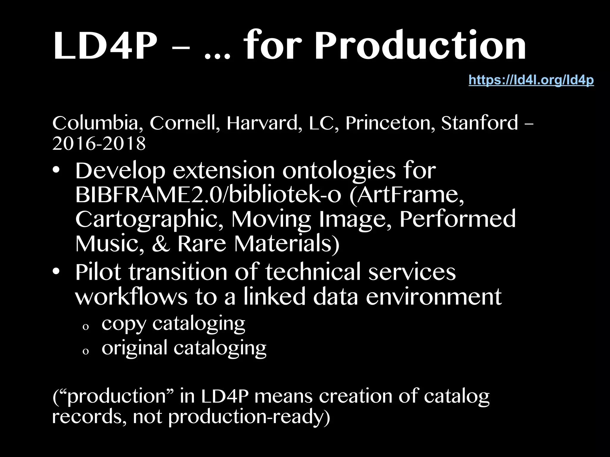 LD4P – ... for Production
Columbia, Cornell, Harvard, LC, Princeton, Stanford –
2016-2018
•  Develop extension ontologies for
BIBFRAME2.0/bibliotek-o (ArtFrame,
Cartographic, Moving Image, Performed
Music, & Rare Materials)
•  Pilot transition of technical services
workflows to a linked data environment
o  copy cataloging
o  original cataloging
(“production” in LD4P means creation of catalog
records, not production-ready)
https://ld4l.org/ld4p
 