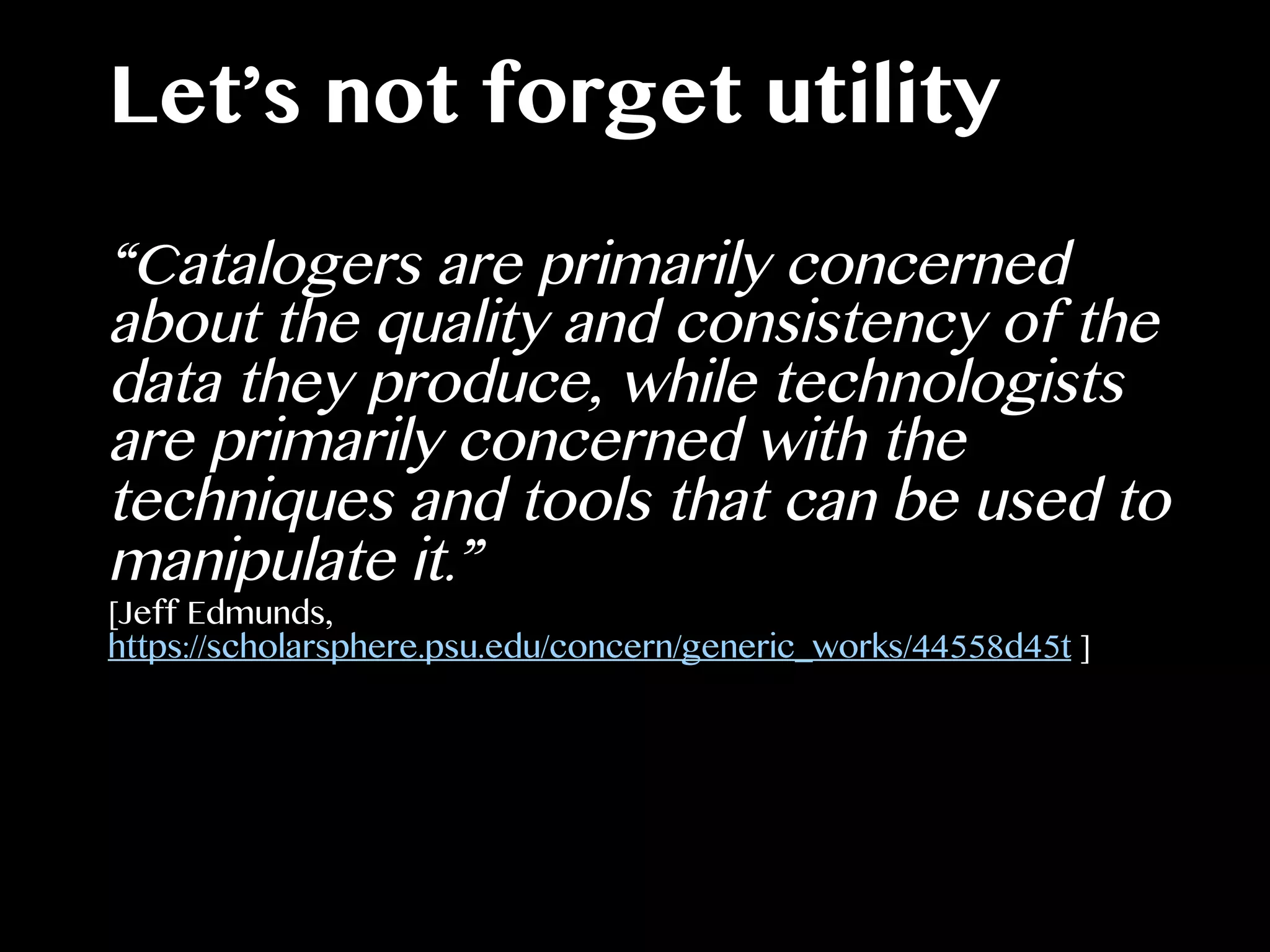 Let’s not forget utility
“Catalogers are primarily concerned
about the quality and consistency of the
data they produce, while technologists
are primarily concerned with the
techniques and tools that can be used to
manipulate it.”
[Jeff Edmunds,
https://scholarsphere.psu.edu/concern/generic_works/44558d45t ]
 