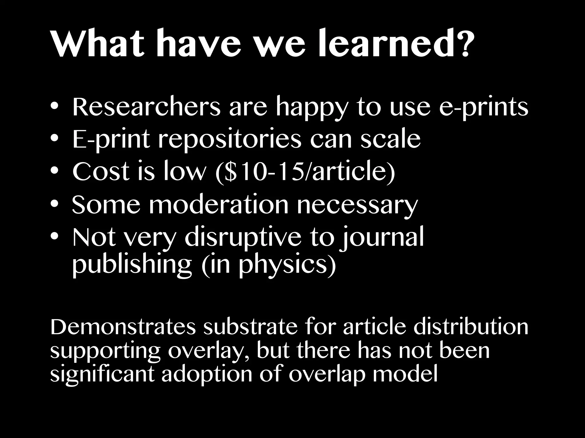 What have we learned?
•  Researchers are happy to use e-prints
•  E-print repositories can scale
•  Cost is low ($10-15/article)
•  Some moderation necessary
•  Not very disruptive to journal
publishing (in physics)
Demonstrates substrate for article distribution
supporting overlay, but there has not been
significant adoption of overlap model
 