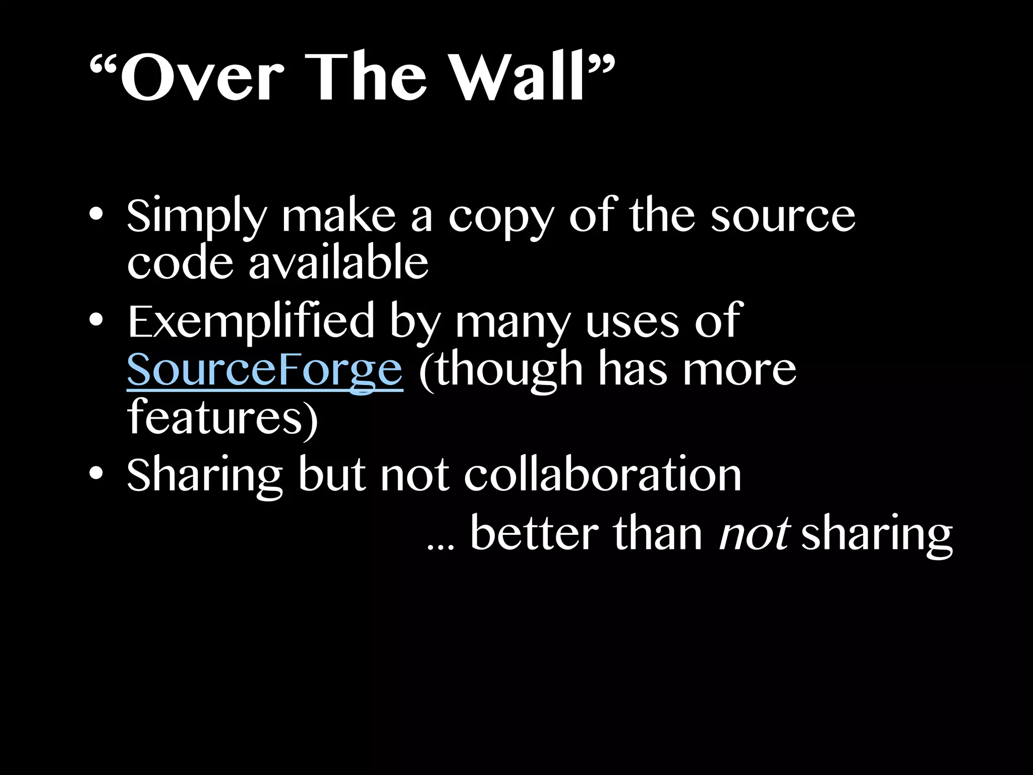 “Over The Wall”
•  Simply make a copy of the source
code available
•  Exemplified by many uses of
SourceForge (though has more
features)
•  Sharing but not collaboration
... better than not sharing
 