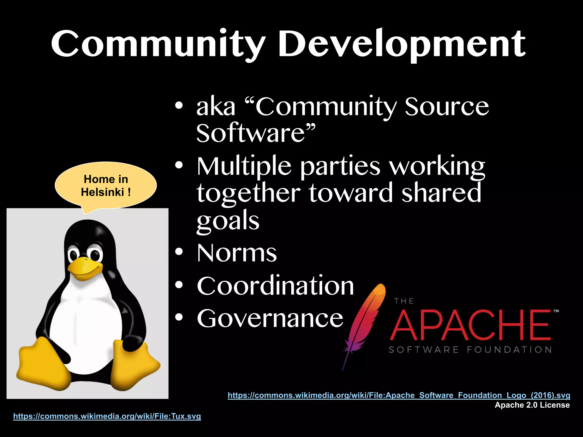 Community Development
•  aka “Community Source
Software”
•  Multiple parties working
together toward shared
goals
•  Norms
•  Coordination
•  Governance
https://commons.wikimedia.org/wiki/File:Tux.svg
https://commons.wikimedia.org/wiki/File:Apache_Software_Foundation_Logo_(2016).svg
Apache 2.0 License
Home in
Helsinki !
 