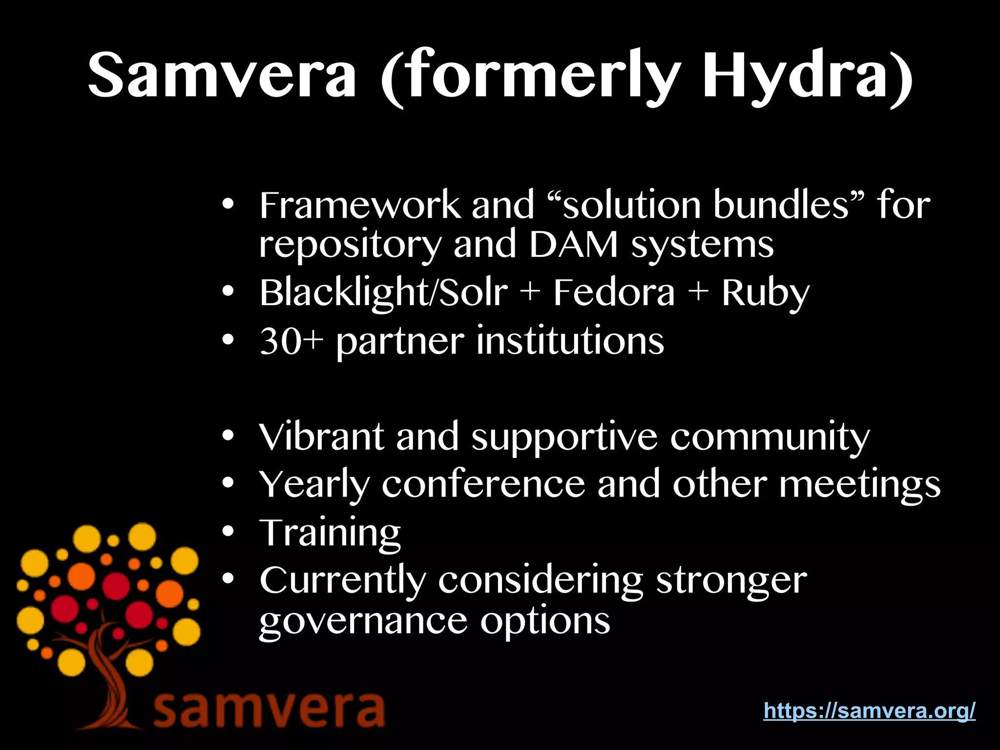 Samvera (formerly Hydra)
•  Framework and “solution bundles” for
repository and DAM systems
•  Blacklight/Solr + Fedora + Ruby
•  30+ partner institutions
•  Vibrant and supportive community
•  Yearly conference and other meetings
•  Training
•  Currently considering stronger
governance options
https://samvera.org/
 
