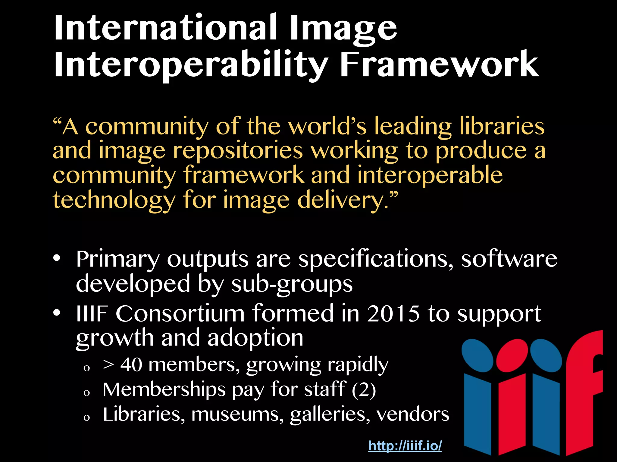 International Image
Interoperability Framework
“A community of the world’s leading libraries
and image repositories working to produce a
community framework and interoperable
technology for image delivery.”
•  Primary outputs are specifications, software
developed by sub-groups
•  IIIF Consortium formed in 2015 to support
growth and adoption
o  > 40 members, growing rapidly
o  Memberships pay for staff (2)
o  Libraries, museums, galleries, vendors
http://iiif.io/
 