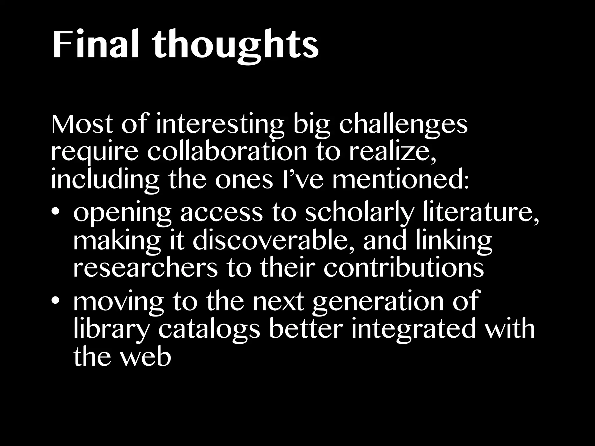 Final thoughts
Most of interesting big challenges
require collaboration to realize,
including the ones I’ve mentioned:
•  opening access to scholarly literature,
making it discoverable, and linking
researchers to their contributions
•  moving to the next generation of
library catalogs better integrated with
the web
 