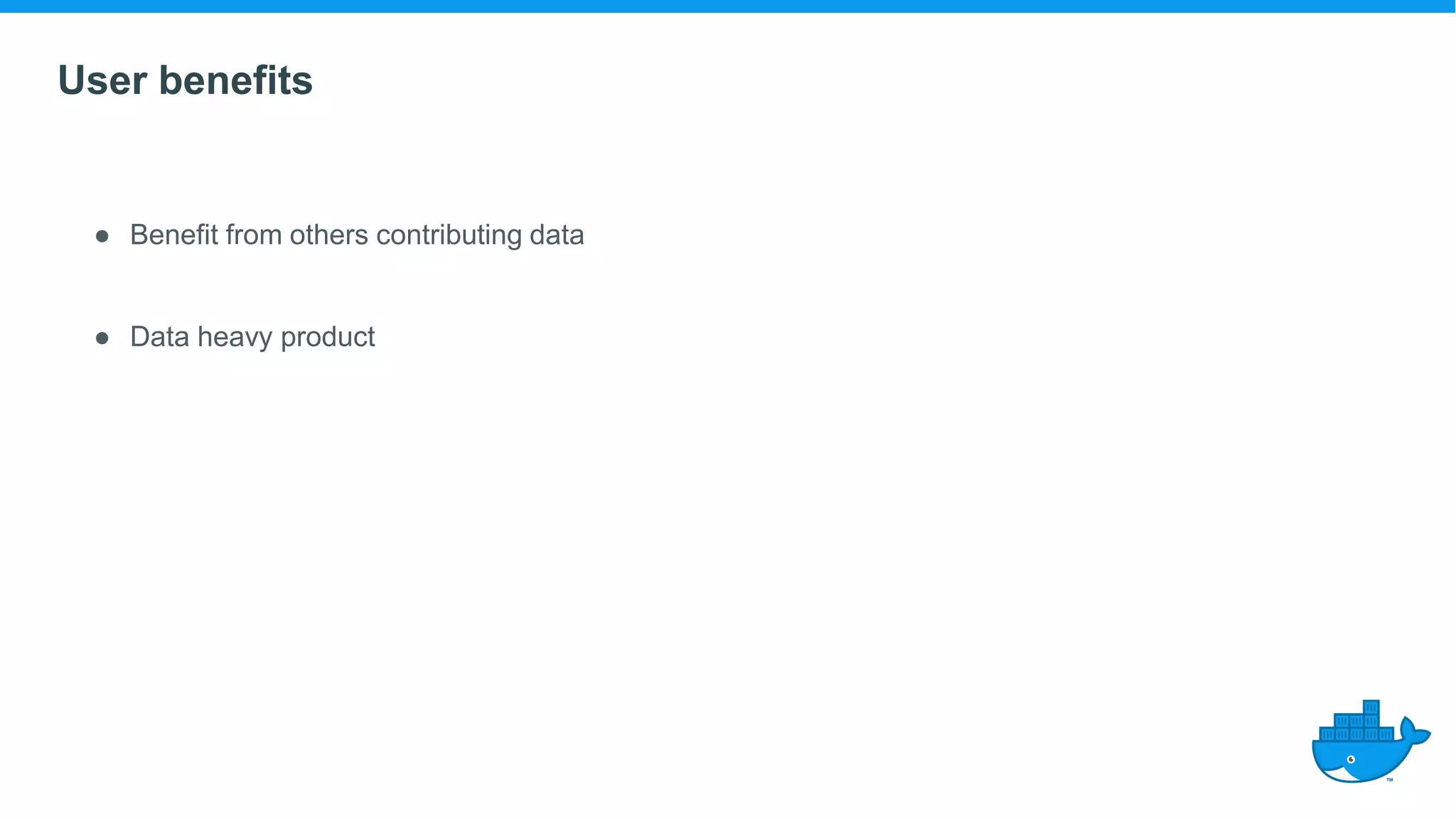 User benefits
● Benefit from others contributing data
● Data heavy product
 