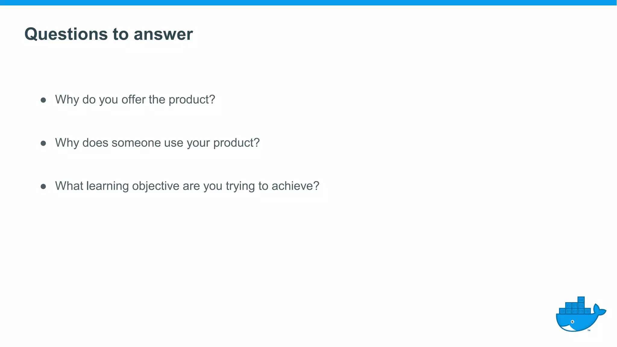 Questions to answer
● Why do you offer the product?
● Why does someone use your product?
● What learning objective are you trying to achieve?
 