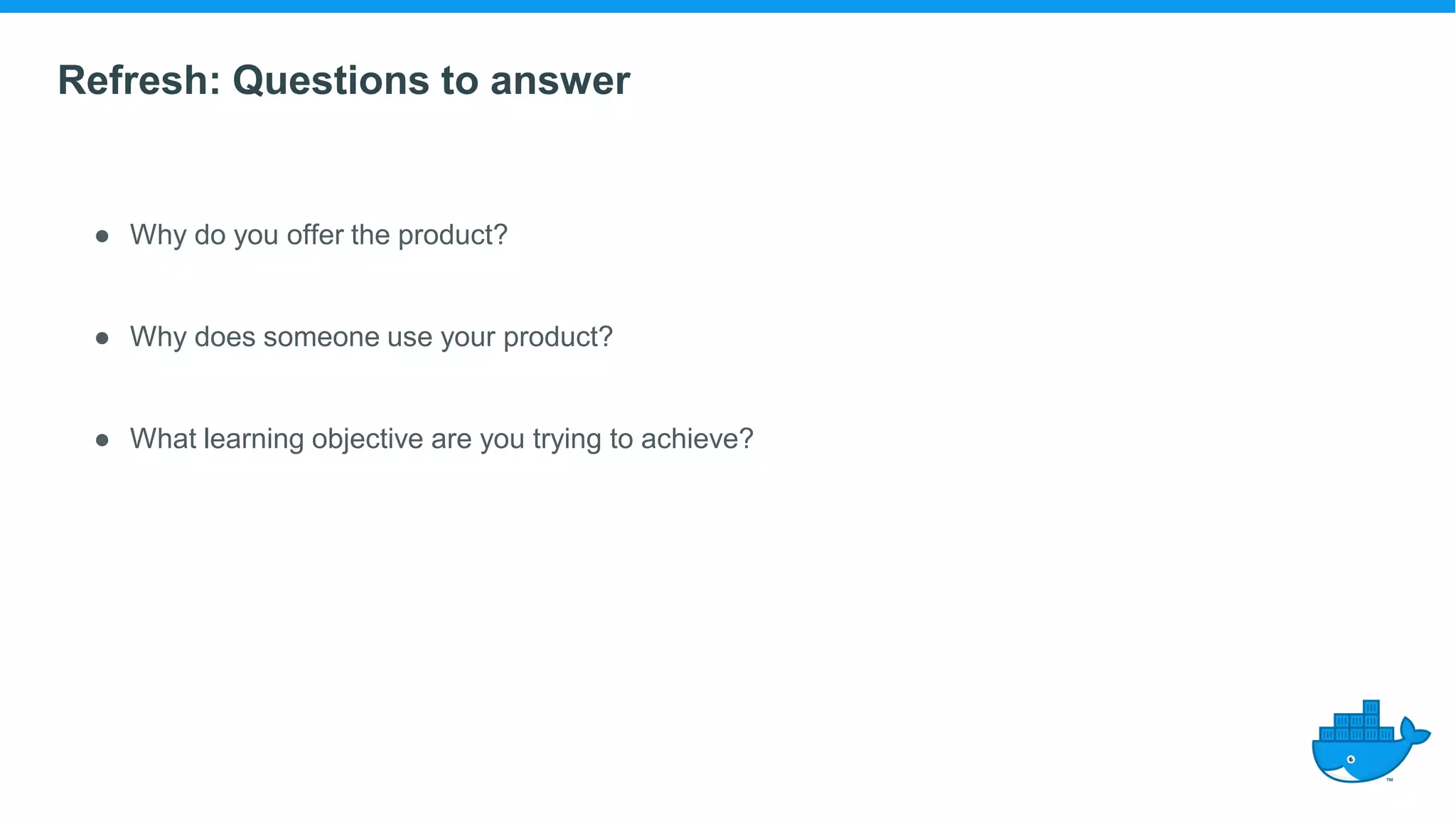 Refresh: Questions to answer
● Why do you offer the product?
● Why does someone use your product?
● What learning objective are you trying to achieve?
 