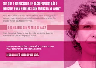 E AS MULHERES COM 70 ANOS OU MAIS?
Antes dessa idade as mamas são mais firmes e com menos gordura
(densas), o que torna o exame limitado para identificar as alterações,
gerando muitos resultados incorretos.
Nesta faixa etária é maior o risco de revelar um tipo de câncer de
mama que não causaria prejuízos à mulher.
POR QUE A MAMOGRAFIA DE RASTREAMENTO NÃO É
INDICADA PARA MULHERES COM MENOS DE 50 ANOS?
CONHEÇA OS POSSÍVEIS BENEFÍCIOS E RISCOS DA
MAMOGRAFIA DE RASTREAMENTO E
DECIDA O QUE É MELHOR PARA VOCÊ.
 