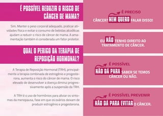 Sim. Manter o peso corporal adequado, praticar ati-
vidades física e evitar o consumo de bebidas alcoólicas
ajudam a reduzir o risco de câncer de mama. A ama-
mentação também é considerada um fator protetor.
A Terapia de Reposição Hormonal (TRH), principal-
mente a terapia combinada de estrogênio e progeste-
rona, aumenta o risco do câncer de mama. O risco
elevado de desenvolver a doença diminui progres-
sivamente após a suspensão da TRH.
A TRH é o uso de hormônios para aliviar os sinto-
mas da menopausa, fase em que os ovários deixam de
produzir estrogênio e progesterona.
É POSSÍVEL REDUZIR O RISCO DE
CÂNCER DE MAMA?
QUAL O PERIGO DA TERAPIA DE
REPOSIÇÃO HORMONAL?
EU NÃO TENHO DIREITO AO
TRATAMENTO DE CÂNCER.
CÂNCER? NEM QUERO FALAR DISSO!
É PRECISO
NÃO DÁ PARA SABER SE TEMOS
CÂNCER OU NÃO.
É POSSÍVEL
NÃO DÁ PARA EVITARO CÂNCER.
É POSSÍVEL PREVENIR
 