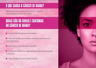 O QUE CAUSA O CÂNCER DE MAMA?
Caroço (nódulo), geralmente indolor;
Pele da mama avermelhada, ratraída ou parecida com
casca de laranja;
Alteração no bico do peito (mamilo);
Pequenos nódulos na região embaixo dos braços (axilas)
ou pescoço;
Saída de líquido anormal das mamas.
Não há uma única causa. Diversos fatores estão
relacionados ao câncer de mama.
QUAIS SÃO OS SINAIS E SINTOMAS
DO CÂNCER DE MAMA?
 