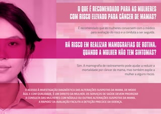 É recomendado que as mulheres conversem com o médico
para avaliação do risco e a conduta a ser seguida.
Sim. A mamografia de rastreamento pode ajudar a reduzir a
mortalidade por câncer de mama, mas também expõe a
mulher a alguns riscos.
O QUE É RECOMENDADO PARA AS MULHERES
COM RISCO ELEVADO PARA CÂNCER DE MAMAS?
HÁ RISCO EM REALIZAR MAMOGRAFIAS DE ROTINA,
QUANDO A MULHER NÃO TEM SINTOMAS?
O ACESSO À INVESTIGAÇÃO DIAGNÓSTICA DAS ALTERAÇÕES SUSPEITAS DA MAMA, DE MODO
ÁGIL E COM QUALIDADE, É UM DIREITO DA MULHER. OS SERVIÇOS DE SAÚDE DEVEM PRIORIZAR
A CONSULTA DAS MULHERES COM NÓDULO OU OUTRAS ALTERAÇÕES SUSPEITAS DA MAMA.
A RAPIDEZ DA AVALIAÇÃO FACILITA A DETEÇÃO PRECOCE DA DOENÇA.
 