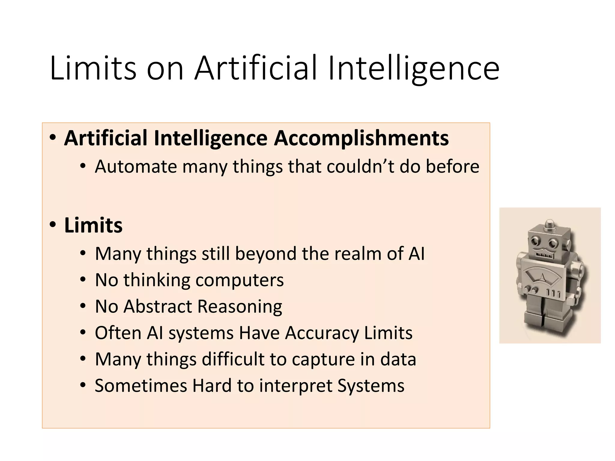 Limits on Artificial Intelligence
• Artificial Intelligence Accomplishments
• Automate many things that couldn’t do before
• Limits
• Many things still beyond the realm of AI
• No thinking computers
• No Abstract Reasoning
• Often AI systems Have Accuracy Limits
• Many things difficult to capture in data
• Sometimes Hard to interpret Systems
 