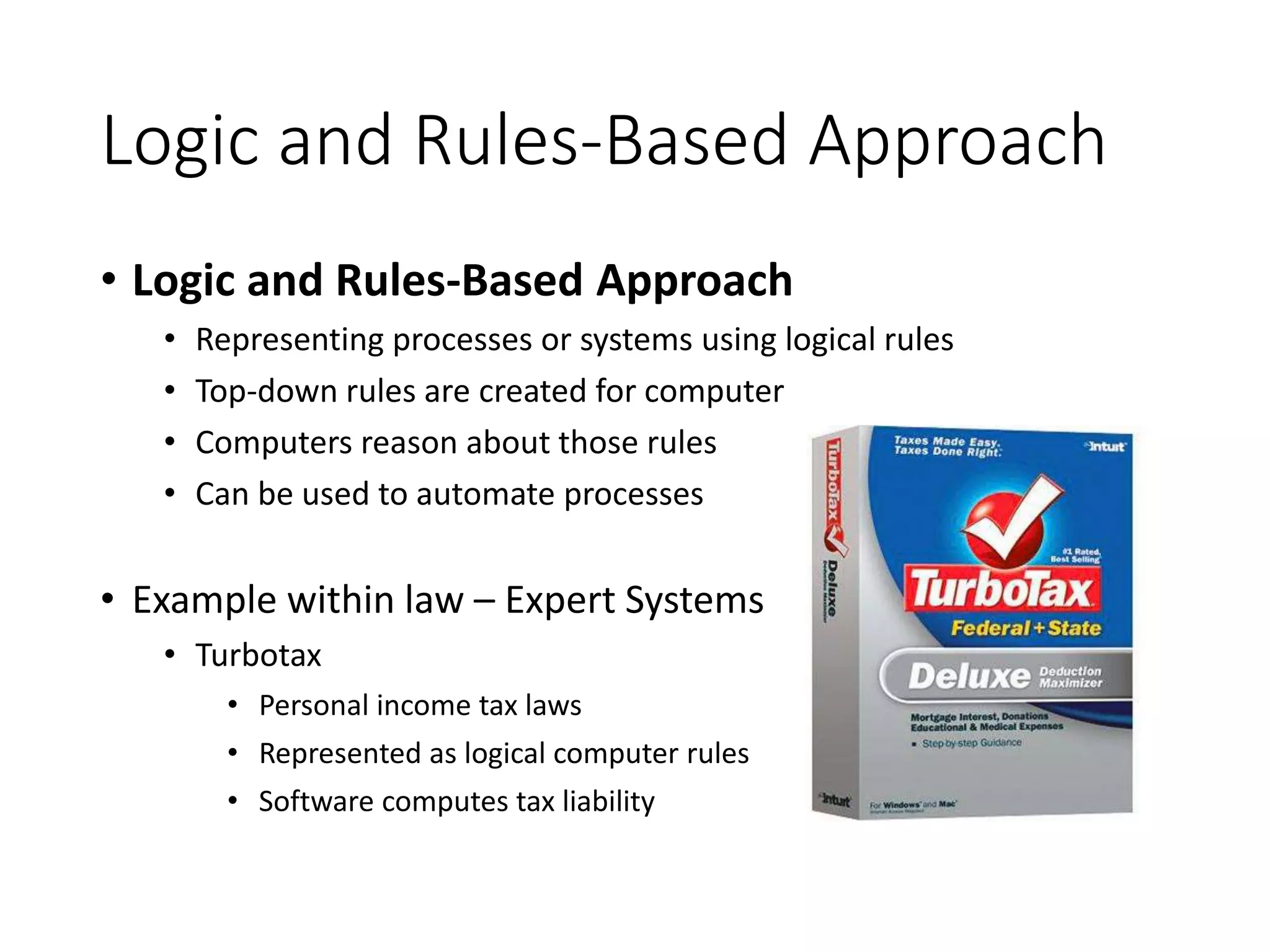 Logic and Rules-Based Approach
• Logic and Rules-Based Approach
• Representing processes or systems using logical rules
• Top-down rules are created for computer
• Computers reason about those rules
• Can be used to automate processes
• Example within law – Expert Systems
• Turbotax
• Personal income tax laws
• Represented as logical computer rules
• Software computes tax liability
 