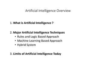 Artificial Intelligence Overview
1. What is Artificial Intelligence ?
2. Major Artificial Intelligence Techniques
• Rules and Logic Based Approach
• Machine Learning Based Approach
• Hybrid System
3. Limits of Artificial Intelligence Today
 