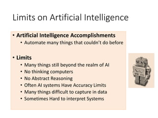 Limits on Artificial Intelligence
• Artificial Intelligence Accomplishments
• Automate many things that couldn’t do before
• Limits
• Many things still beyond the realm of AI
• No thinking computers
• No Abstract Reasoning
• Often AI systems Have Accuracy Limits
• Many things difficult to capture in data
• Sometimes Hard to interpret Systems
 