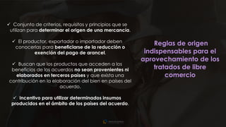 15
✓ Conjunto de criterios, requisitos y principios que se
utilizan para determinar el origen de una mercancía.
✓ El productor, exportador o importador deben
conocerlas para beneficiarse de la reducción o
exención del pago de arancel.
✓ Buscan que los productos que acceden a los
beneficios de los acuerdos no sean provenientes ni
elaborados en terceros países y que exista una
contribución en la elaboración del bien en países del
acuerdo.
✓ Incentivo para utilizar determinados insumos
producidos en el ámbito de los países del acuerdo.
Reglas de origen
indispensables para el
aprovechamiento de los
tratados de libre
comercio
 