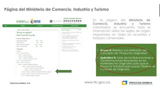 16
Página del Ministerio de Comercio, Industria y Turismo
• Anexo II: Relativo a la definición del
Concepto de "Productos Originarios“
• Apéndice II: Listas de las Elaboraciones o
Transformaciones Requeridas en los
Materiales No Originarios para que el
Producto Transformado pueda Obtener el
Carácter de Originario.
www.tlc.gov.co
En la página del Ministerio de
Comercio, Industria y Turismo
colombiano se encuentra toda la
información sobre las reglas de origen
negociados en todos los acuerdos y
tratados comerciales.
 