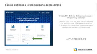 17
IntradeBID - Sistema de Información sobre
Integración y Comercio
Gratuito y de fácil uso, este servicio informa
a los exportadores varios temas entre los
que destaca las reglas de origen para gran
variedad de acuerdos comerciales.
www.intradebid.org
Página del Banco Interamericano de Desarrollo
 
