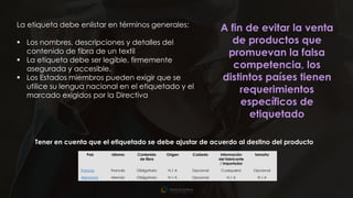 20
La etiqueta debe enlistar en términos generales:
▪ Los nombres, descripciones y detalles del
contenido de fibra de un textil
▪ La etiqueta debe ser legible, firmemente
asegurada y accesible.
▪ Los Estados miembros pueden exigir que se
utilice su lengua nacional en el etiquetado y el
marcado exigidos por la Directiva
A fin de evitar la venta
de productos que
promuevan la falsa
competencia, los
distintos países tienen
requerimientos
específicos de
etiquetado
País Idioma Contenido
de fibra
Origen Cuidado Información
del fabricante
/ importador
tamaño
Francia Francés Obligatorio N / A Opcional Cualquiera Opcional
Alemania Alemán Obligatorio N / A Opcional N / A N / A
Tener en cuenta que el etiquetado se debe ajustar de acuerdo al destino del producto
 