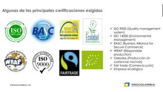 25
Algunas de las principales certificaciones exigidas
✓ ISO 9000 (Quality management
system)
✓ ISO 14000 (Environmental
Management)
✓ BASC (Business Alliance for
Secure Commerce)
✓ WRAP (Responsible
production)
✓ Oekotex (Producción sin
sustancias nocivas)
✓ Fair trade (Comercio justo)
✓ Empresa ecológica
 