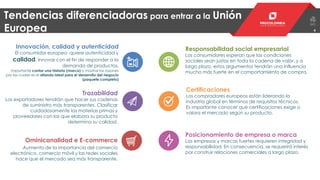 44
Tendencias diferenciadoras para entrar a la Unión
Europea
Innovación, calidad y autenticidad
El consumidor europeo quiere autenticidad y
calidad. Innovar con el fin de responder a la
demanda de productos.
Importante contar una historia (marca) o mostrar las razones
por las cuales es el aliando ideal para el desarrollo del negocio
(paquete completo)
Responsabilidad social empresarial
Los consumidores esperan que las condiciones
sociales sean justas en toda la cadena de valor, y a
largo plazo, estos argumentos tendrán una influencia
mucho más fuerte en el comportamiento de compra.
Trazabilidad
Los exportadores tendrán que hacer sus cadenas
de suministro más transparentes. Clasificar
cuidadosamente las materias primas y
proveedores con las que elabora su producto
determina su calidad.
Certificaciones
Los compradores europeos están liderando la
industria global en términos de requisitos técnicos.
Es importante conocer que certificaciones exige o
valora el mercado según su producto.
Ominicanalidad e E-commerce
Aumento de la importancia del comercio
electrónico, comercio móvil y las redes sociales
hace que el mercado sea más transparente.
Posicionamiento de empresa o marca
Las empresas y marcas fuertes requieren integridad y
responsabilidad. En consecuencia, se requerirá interés
por construir relaciones comerciales a largo plazo.
 