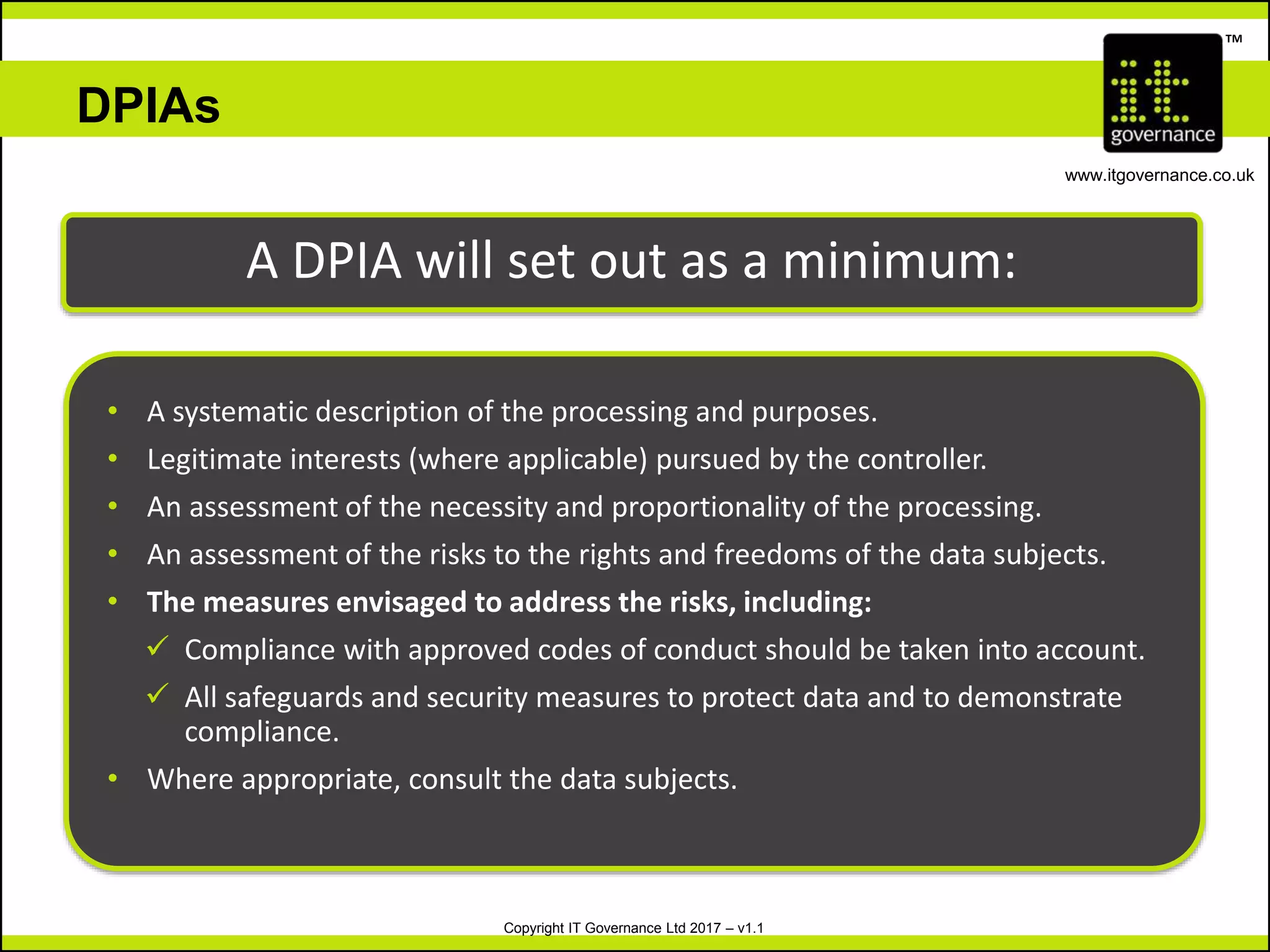 Copyright IT Governance Ltd 2017 – v1.1
TM
www.itgovernance.co.uk
DPIAs
A DPIA will set out as a minimum:
• A systematic description of the processing and purposes.
• Legitimate interests (where applicable) pursued by the controller.
• An assessment of the necessity and proportionality of the processing.
• An assessment of the risks to the rights and freedoms of the data subjects.
• The measures envisaged to address the risks, including:
 Compliance with approved codes of conduct should be taken into account.
 All safeguards and security measures to protect data and to demonstrate
compliance.
• Where appropriate, consult the data subjects.
 
